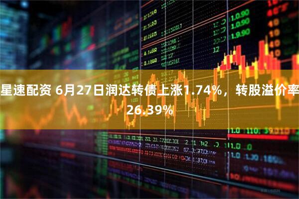 星速配资 6月27日润达转债上涨1.74%，转股溢价率26.39%