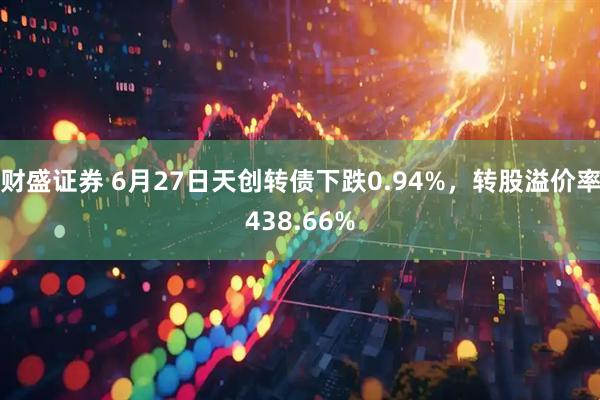 财盛证券 6月27日天创转债下跌0.94%，转股溢价率438.66%