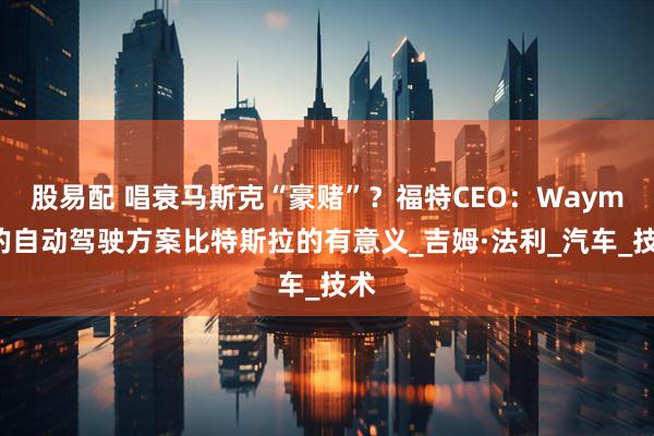 股易配 唱衰马斯克“豪赌”？福特CEO：Waymo的自动驾驶方案比特斯拉的有意义_吉姆·法利_汽车_技术