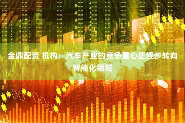 金鼎配资 机构：汽车产业的竞争重心正逐步转向智能化领域