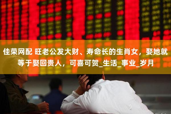 佳荣网配 旺老公发大财、寿命长的生肖女，娶她就等于娶回贵人，可喜可贺_生活_事业_岁月