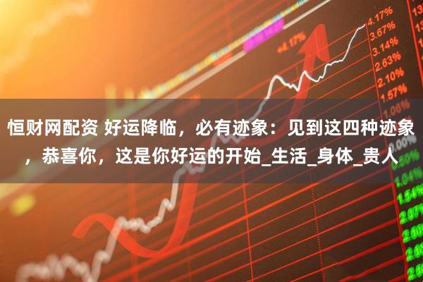 恒财网配资 好运降临，必有迹象：见到这四种迹象，恭喜你，这是你好运的开始_生活_身体_贵人