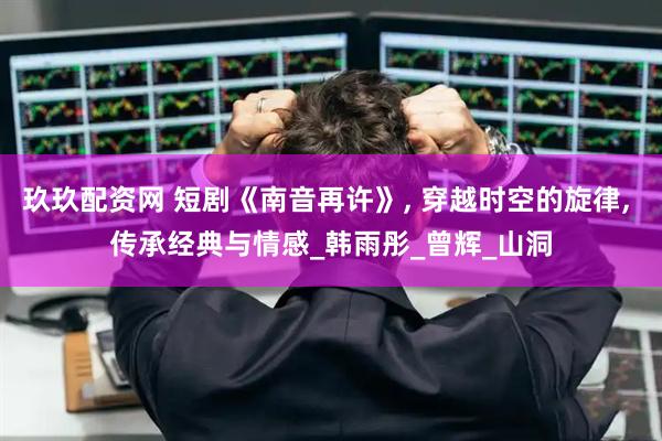 玖玖配资网 短剧《南音再许》, 穿越时空的旋律, 传承经典与情感_韩雨彤_曾辉_山洞