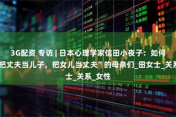 3G配资 专访 | 日本心理学家信田小夜子：如何理解“把丈夫当儿子，把女儿当丈夫”的母亲们_田女士_关系_女性