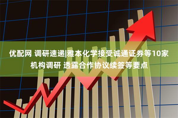 优配网 调研速递|雅本化学接受诚通证券等10家机构调研 透露合作协议续签等要点