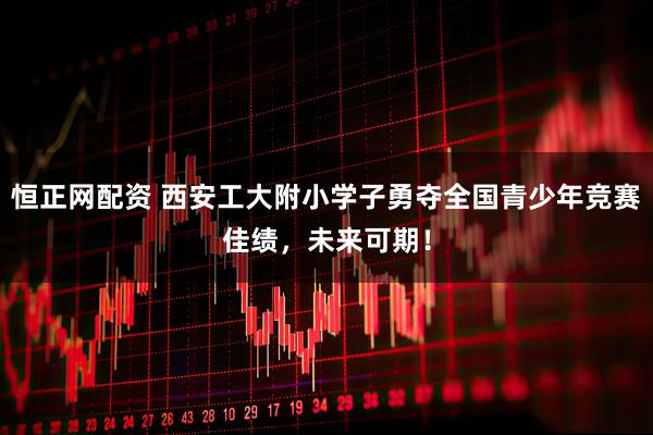 恒正网配资 西安工大附小学子勇夺全国青少年竞赛佳绩，未来可期！