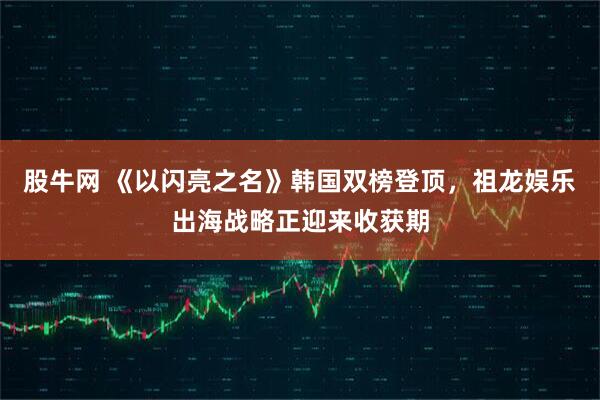 股牛网 《以闪亮之名》韩国双榜登顶，祖龙娱乐出海战略正迎来收获期