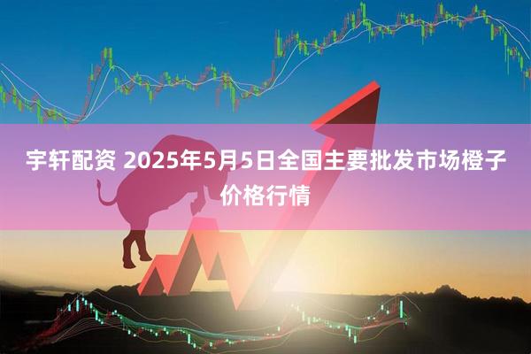 宇轩配资 2025年5月5日全国主要批发市场橙子价格行情