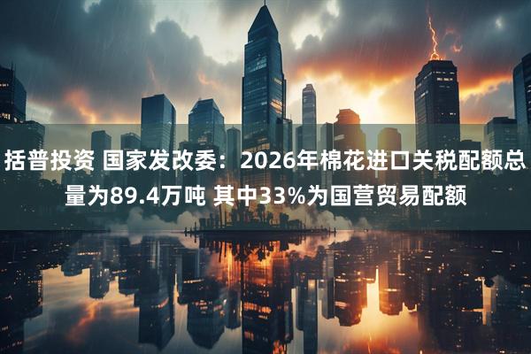 括普投资 国家发改委：2026年棉花进口关税配额总量为89.4万吨 其中33%为国营贸易配额