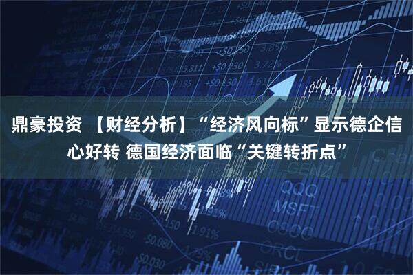 鼎豪投资 【财经分析】“经济风向标”显示德企信心好转 德国经济面临“关键转折点”